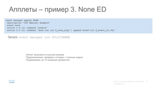 event manager applet NONE
description "CSC Webcast Example"
event none
action 1.0 cli command "enable"
action 2.0 cli command "show run int $_none_arg1 | append disk0:int.$_event_id.cfg"
Апплеты – пример 3. None ED
Запуск: event manager run POLICYNAME
Апплет запускается в ручном режиме.
Предназначение: проверка и отладка + сложные задачи
Поддерживает до 15 входящих аргументов
 