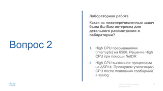 Вопрос 2
Лабораторная работа
Какая из нижеперечисленных задач
была бы Вам интересна для
детального рассмотрения в
лаборатории?
1. High CPU прерываниями
(interrupts) на 6500. Решение High
CPU при помощи NetDR
2. High CPU вызванное процессами
на ASR1k. Проверяем утилизацию
CPU после появления сообщений
в syslog
 