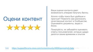 Оцени контент
Ваши оценки контента дают
возможность атворам получать баллы.
Хотите чтобы поиск был удобным и
простым? Помогите нам распознать
качественный контент в Сообществе.
Оценивайте документы, видео и
блоги.
Пожалуйста, не забывайте оценивать
ответы пользователей, которые щедро
делятся своим временем и опытом
https://supportforums.cisco.com/ru/community/4926/pomoshch-help
 