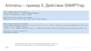 event manager applet glbp-change
event syslog pattern ".*GLBP-6-FWDSTATECHANGE.*"
action 3.0 snmp-trap intdata1 123456
!
snmp-server enable traps event-manager
snmp-server host 192.168.0.254 traps public event-manager
Апплеты – пример 5. Действие SNMPTrap
В дополнение к сбору логов на локальном маршрутизаторе, с помощью
действия Трап можем собрать логи на удаленном маршрутизаторе
event manager applet glbp-change
event snmp-notification oid 1.3.6.1.4.1.9.10.91.1.2.3.1.9. oid-val "123456" op eq src-ip-address 192.168.0.253
action 1.0 cli command "enable"
action 2.0 cli command "show proc cpu so | append flash:trap.$_event_id.$_event_pub_sec.$_event_pub_msec.log"
!
snmp-server community public RO
snmp-server manager
 