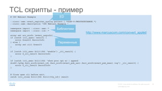 # CSC Webcast Example
::cisco::eem::event_register_syslog pattern {.*GLBP-6-FWDSTATECHANGE.*}
::cisco::eem::description "CSC Webcast Example "
namespace import ::cisco::eem::*
namespace import ::cisco::lib::*
array set arr_einfo [event_reqinfo]
if [catch {cli_open} result] {
error $result $errorInfo
} else {
array set cli1 $result
}
if [catch {cli_exec $cli1(fd) "enable"} _cli_result] {
error $_cli_result $errorInfo
}
if [catch {cli_exec $cli1(fd) "show proc cpu so | append
disk0:/glbp.$arr_einfo(event_id).$arr_einfo(event_pub_sec).$arr_einfo(event_pub_msec).log"} _cli_result] {
error $_cli_result $errorInfo
}
# Close open cli before exit.
catch {cli_close $cli1(fd) $cli1(tty_id)} result
TCL скрипты - пример
ED
http://www.marcuscom.com/convert_applet/
Переменные
Библиотеки
 