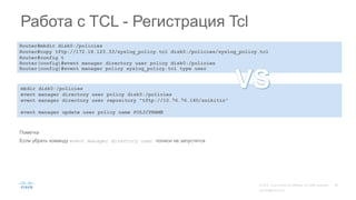 Router#mkdir disk0:/policies
Router#copy tftp://172.18.123.33/syslog_policy.tcl disk0:/policies/syslog_policy.tcl
Router#config t
Router(config)#event manager directory user policy disk0:/policies
Router(config)#event manager policy syslog_policy.tcl type user
Работа с TCL - Регистрация Tcl
Пометка
Если убрать команду event manager directory user полиси не запустится
mkdir disk0:/policies
event manager directory user policy disk0:/policies
event manager directory user repository "tftp://10.76.76.160/snikitin"
event manager update user policy name POLICYNAME
 
