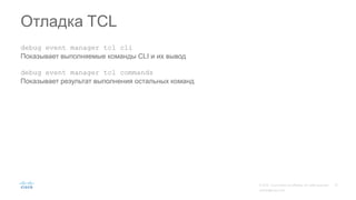 Отладка TCL
debug event manager tcl cli
Показывает выполняемые команды CLI и их вывод
debug event manager tcl commands
Показывает результат выполнения остальных команд
 