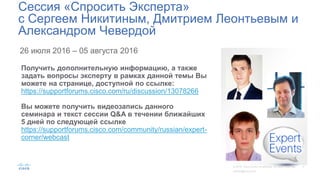 26 июля 2016 – 05 августа 2016
Сессия «Спросить Эксперта»
с Сергеем Никитиным, Дмитрием Леонтьевым и
Александром Чевердой
Получить дополнительную информацию, а также
задать вопросы эксперту в рамках данной темы Вы
можете на странице, доступной по ссылке:
https://supportforums.cisco.com/ru/discussion/13078266
Вы можете получить видеозапись данного
семинара и текст сессии Q&A в течении ближайших
5 дней по следующей ссылке
https://supportforums.cisco.com/community/russian/expert-
corner/webcast
 