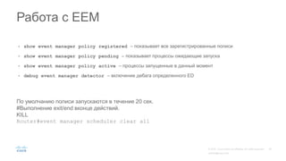 • show event manager policy registered – показывает все зарегистрированные полиси
• show event manager policy pending – показывает процессы ожидающие запуска
• show event manager policy active – процессы запущенные в данный момент
• debug event manager detector – включение дебага определенного ED
Работа с EEM
По умолчанию полиси запускаются в течение 20 сек.
#Выполнение exit/end вконце действий.
KILL
Router#event manager scheduler clear all
 
