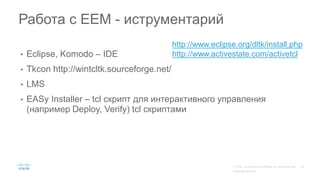 • Eclipse, Komodo – IDE
• Tkcon http://wintcltk.sourceforge.net/
• LMS
• EASy Installer – tcl скрипт для интерактивного управления
(например Deploy, Verify) tcl скриптами
Работа с EEM - иструментарий
http://www.eclipse.org/dltk/install.php
http://www.activestate.com/activetcl
 