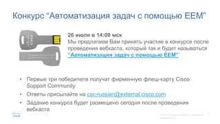 Конкурс “Автоматизация задач с помощью EEM”
26 июля в 14:00 мск
Мы предлагаем Вам принять участие в конкурсе после
проведения вебкаста, который так и будет называться
“Автоматизация задач с помощью EEM”
• Первые три победителя получат фирменную флеш-карту Cisco
Support Community
• Ответы присылайте на csc-russian@external.cisco.com
• Задание конкурса будет размещено сегодня после проведения
вебкаста
 