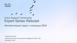 Сергей Никитин
Инженер центра технической поддержки Cisco TAC
26 Июля, 2016
Автоматизация задач с помощью EEM
Cisco Support Community
Expert Series Webcast
 