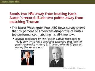Bonds two HRs away from beating Hank Aaron’s record…Bush two points away from matching Truman The latest Washington Post-ABC News survey shows that 65 percent of Americans disapprove of Bush's job performance, matching his all-time low. In polls conducted by The Post or Gallup going back to 1938, only twice has a president exceeded that level of public animosity -- Harry S. Truman, who hit 67 percent during the Korean War. 
