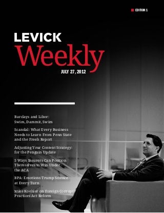 EDITION 1




Weekly                   July 27, 2012




Barclays and Libor:
Swim, Dammit, Swim

Scandal: What Every Business
Needs to Learn From Penn State
and the Freeh Report

Adjusting Your Content Strategy:
for the Penguin Update

5 Ways Insurers Can Position
Themselves to Win Under
the ACA

BPA: Emotions Trump Science
at Every Turn

Mike Koehler on Foreign Corrupt
Practices Act Reform
 