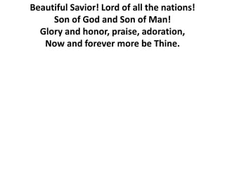 Beautiful Savior! Lord of all the nations!
Son of God and Son of Man!
Glory and honor, praise, adoration,
Now and forever more be Thine.
 
