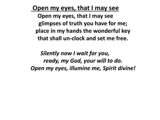 Open my eyes, that I may see
Open my eyes, that I may see
glimpses of truth you have for me;
place in my hands the wonderful key
that shall un-clock and set me free.
Silently now I wait for you,
ready, my God, your will to do.
Open my eyes, illumine me, Spirit divine!
 
