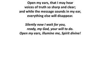 Open my ears, that I may hear
voices of truth so sharp and clear;
and while the message sounds in my ear,
everything else will disappear.
Silently now I wait for you,
ready, my God, your will to do.
Open my ears, illumine me, Spirit divine!
 
