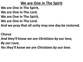 We are One in The Spirit
We are One in The Spirit,
We are One in The Lord.
We are One in The Spirit,
We are One in The Lord.
And we pray that all unity may one day be restored.
Chorus
And they'll know we are Christians by our love,
By our Love,
Yes they'll know we are Christians by our love.
 