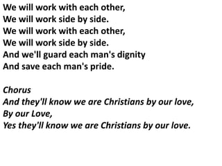 We will work with each other,
We will work side by side.
We will work with each other,
We will work side by side.
And we'll guard each man's dignity
And save each man's pride.
Chorus
And they'll know we are Christians by our love,
By our Love,
Yes they'll know we are Christians by our love.
 