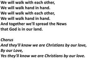 We will walk with each other,
We will walk hand in hand.
We will walk with each other,
We will walk hand in hand.
And together we'll spread the News
that God is in our land.
Chorus
And they'll know we are Christians by our love,
By our Love,
Yes they'll know we are Christians by our love.
 