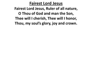 Fairest Lord Jesus
Fairest Lord Jesus, Ruler of all nature,
O Thou of God and man the Son,
Thee will I cherish, Thee will I honor,
Thou, my soul’s glory, joy and crown.
 