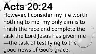 Acts 20:24
However, I consider my life worth
nothing to me; my only aim is to
finish the race and complete the
task the Lord Jesus has given me
—the task of testifying to the
good news of God’s grace.
 