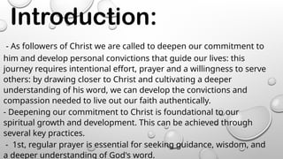 Introduction:
- As followers of Christ we are called to deepen our commitment to
him and develop personal convictions that guide our lives: this
journey requires intentional effort, prayer and a willingness to serve
others: by drawing closer to Christ and cultivating a deeper
understanding of his word, we can develop the convictions and
compassion needed to live out our faith authentically.
- Deepening our commitment to Christ is foundational to our
spiritual growth and development. This can be achieved through
several key practices.
- 1st, regular prayer is essential for seeking guidance, wisdom, and
a deeper understanding of God's word.
 