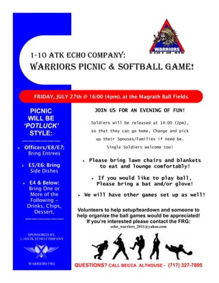 1-10 ATK Echo Company:
    WARRIORS PICNIC & SOFTBALL GAME!


      FRIDAY, JULY 27th @ 16:00 (4pm), at the Magrath Ball Fields

  PICNIC                      JOIN US FOR AN EVENING OF FUN!
  WILL BE
                             Soldiers will be released at 14:00 (2pm),
‘POTLUCK’
                             so that they can go home, Change and pick
  STYLE:
                               up their Spouses/Families if need be.
——————
 Officers/E8/E7:                   Single Soldiers welcome too!
  Bring Entrees
                            Please bring lawn chairs and blankets
   E5/E6: Bring                to eat and lounge comfortably!
    Side Dishes
                               If you would like to play ball,
    E4 & Below:                Please bring a bat and/or glove!
   Bring One or
    More of the           We will have other games set up as well!
    Following -
   Drinks, Chips,
      Dessert.         Volunteers to help setup/teardown and someone to
                       help organize the ball games would be appreciated!
  ——————                   If you’re interested please contact the FRG:
                                     echo_warriors_2011@yahoo.com

     SPONSORED BY,
1-10ATK ECHO COMPANY




   WARRIORS FRG
                       QUESTIONS? CALL BECCA ALTHOUSE - (717) 327-7895
 