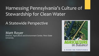 Harnessing Pennsylvania’s Culture of
Stewardship for Clean Water
A Statewide Perspective
Matt Royer
Director, Agriculture and Environment Center, Penn State
University
 
