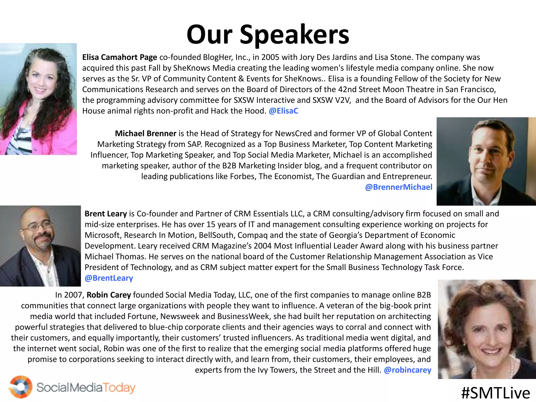 Our Speakers
Elisa Camahort Page co-founded BlogHer, Inc., in 2005 with Jory Des Jardins and Lisa Stone. The company was
acquired this past Fall by SheKnows Media creating the leading women's lifestyle media company online. She now
serves as the Sr. VP of Community Content & Events for SheKnows.. Elisa is a founding Fellow of the Society for New
Communications Research and serves on the Board of Directors of the 42nd Street Moon Theatre in San Francisco,
the programming advisory committee for SXSW Interactive and SXSW V2V, and the Board of Advisors for the Our Hen
House animal rights non-profit and Hack the Hood. @ElisaC
In 2007, Robin Carey founded Social Media Today, LLC, one of the first companies to manage online B2B
communities that connect large organizations with people they want to influence. A veteran of the big-book print
media world that included Fortune, Newsweek and BusinessWeek, she had built her reputation on architecting
powerful strategies that delivered to blue-chip corporate clients and their agencies ways to corral and connect with
their customers, and equally importantly, their customers’ trusted influencers. As traditional media went digital, and
the internet went social, Robin was one of the first to realize that the emerging social media platforms offered huge
promise to corporations seeking to interact directly with, and learn from, their customers, their employees, and
experts from the Ivy Towers, the Street and the Hill. @robincarey
#SMTLive
Michael Brenner is the Head of Strategy for NewsCred and former VP of Global Content
Marketing Strategy from SAP. Recognized as a Top Business Marketer, Top Content Marketing
Influencer, Top Marketing Speaker, and Top Social Media Marketer, Michael is an accomplished
marketing speaker, author of the B2B Marketing Insider blog, and a frequent contributor on
leading publications like Forbes, The Economist, The Guardian and Entrepreneur.
@BrennerMichael
Brent Leary is Co-founder and Partner of CRM Essentials LLC, a CRM consulting/advisory firm focused on small and
mid-size enterprises. He has over 15 years of IT and management consulting experience working on projects for
Microsoft, Research In Motion, BellSouth, Compaq and the state of Georgia’s Department of Economic
Development. Leary received CRM Magazine’s 2004 Most Influential Leader Award along with his business partner
Michael Thomas. He serves on the national board of the Customer Relationship Management Association as Vice
President of Technology, and as CRM subject matter expert for the Small Business Technology Task Force.
@BrentLeary
 