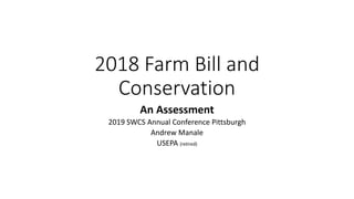 2018 Farm Bill and
Conservation
An Assessment
2019 SWCS Annual Conference Pittsburgh
Andrew Manale
USEPA (retired)
 