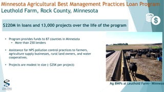 Minnesota Agricultural Best Management Practices Loan Program
Leuthold Farm, Rock County, Minnesota
$220M in loans and 13,000 projects over the life of the program
Ag BMPs at Leuthold Farm- Minneso
• Program provides funds to 87 counties in Minnesota
• More than 250 lenders
• Assistance for NPS pollution control practices to farmers,
agriculture supply businesses, rural land owners, and water
cooperatives.
• Projects are modest in size (~$25K per project)
 