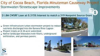 City of Cocoa Beach, Florida Minuteman Causeway Project
Stormwater/Streetscape Improvements
• Green infrastructure/urban stormwater project to reduce
nutrients discharged into the Banana River Lagoon
• Project treats an 8.34-acre watershed
• Native landscape bioswales/tree filters, underground
exfiltration, and pervious pavers.
$1.8M CWSRF Loan at 0.315% Interest to match a 319 Nonpoint Source Grant
 