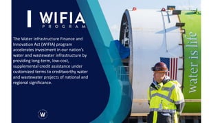 The Water Infrastructure Finance and
Innovation Act (WIFIA) program
accelerates investment in our nation’s
water and wastewater infrastructure by
providing long-term, low-cost,
supplemental credit assistance under
customized terms to creditworthy water
and wastewater projects of national and
regional significance.
 