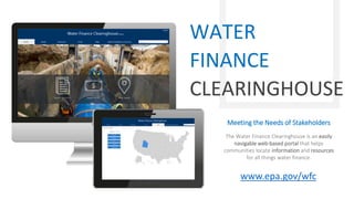 Meeting the Needs of Stakeholders
The Water Finance Clearinghouse is an easily
navigable web-based portal that helps
communities locate information and resources
for all things water finance.
WATER
FINANCE
CLEARINGHOUSE
www.epa.gov/wfc
 
