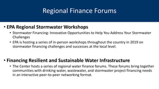 • EPA Regional Stormwater Workshops
• Stormwater Financing: Innovative Opportunities to Help You Address Your Stormwater
Challenges
• EPA is hosting a series of in-person workshops throughout the country in 2019 on
stormwater financing challenges and successes at the local level.
• Financing Resilient and Sustainable Water Infrastructure
• The Center hosts a series of regional water finance forums. These forums bring together
communities with drinking water, wastewater, and stormwater project financing needs
in an interactive peer-to-peer networking format.
Regional Finance Forums
 