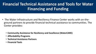 • The Water Infrastructure and Resiliency Finance Center works with on-the-
ground partners to provide financial technical assistance to communities. The
Center provides:
• Community Assistance for Resiliency and Excellence (WaterCARE)
• Affordability Programs
• Technical Assistance Partners
• Financial Tools
Financial Technical Assistance and Tools for Water
Financing and Funding
 
