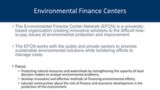 • The Environmental Finance Center Network (EFCN) is a university-
based organization creating innovative solutions to the difficult how-
to-pay issues of environmental protection and improvement.
• The EFCN works with the public and private sectors to promote
sustainable environmental solutions while bolstering efforts to
manage costs.
• Focus:
• Protecting natural resources and watersheds by strengthening the capacity of local
decision-makers to analyze environmental problems,
• develop innovative and effective methods of financing environmental efforts,
• educate communities about the role of finance and economic development in the
protection of the environment.
Environmental Finance Centers
 