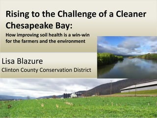 Lisa Blazure
Clinton County Conservation District
Rising to the Challenge of a Cleaner
Chesapeake Bay:
How improving soil health is a win-win
for the farmers and the environment
 