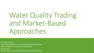 Water Quality Trading
and Market-Based
Approaches
1
Tom Wall, Director
Watershed Restoration, Assessment & Protection Division
Office of Wetlands, Oceans and Watersheds
July 29, 2019
Soil and Water Conservation Society 2019 Annual Meeting
 