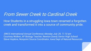 From Sewer Creek to Cardinal Creek
How Students in a struggling Iowa town renamed a forgotten
creek and transformed it into a source of community pride.
SWCS International Annual Conference, Monday July 29, 11:10 am
Courtney Wolken, AP Biology Teacher, Newton (Iowa) Senior High School
Steve Hopkins, Nonpoint Source Coordinator, Iowa Dept of Natural Resources
 
