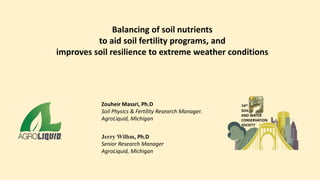 Balancing of soil nutrients
to aid soil fertility programs, and
improves soil resilience to extreme weather conditions
Zouheir Massri, Ph.D
Soil Physics & Fertility Research Manager.
AgroLiquid, Michigan
Jerry Wilhm, Ph.D
Senior Research Manager
AgroLiquid, Michigan
74th
SOIL
AND WATER
CONSERVATION
SOCIETY
 