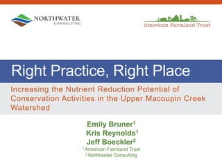 Right Practice, Right Place
Increasing the Nutrient Reduction Potential of
Conservation Activities in the Upper Macoupin Creek
Watershed
Emily Bruner1
Kris Reynolds1
Jeff Boeckler2
1 American Farmland Trust
2 Northwater Consulting
 