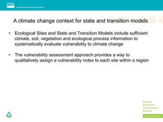 A climate change context for state and transition models
• Ecological Sites and State and Transition Models include sufficient
climate, soil, vegetation and ecological process information to
systematically evaluate vulnerability to climate change
• The vulnerability assessment approach provides a way to
qualitatively assign a vulnerability index to each site within a region
 