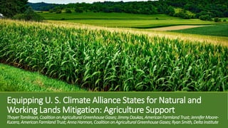 Equipping U. S. Climate Alliance States for Natural and
Working Lands Mitigation: Agriculture Support
ThayerTomlinson, Coalition on Agricultural GreenhouseGases; JimmyDaukas, American Farmland Trust; JenniferMoore-
Kucera, AmericanFarmlandTrust; AnnaHarmon, Coalition on Agricultural GreenhouseGases; RyanSmith, DeltaInstitute
 