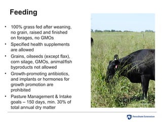 Feeding
• 100% grass fed after weaning,
no grain, raised and finished
on forages, no GMOs
• Specified health supplements
are allowed
• Grains, oilseeds (except flax),
corn silage, GMOs, animal/fish
byproducts not allowed
• Growth-promoting antibiotics,
and implants or hormones for
growth promotion are
prohibited
• Pasture Management & Intake
goals – 150 days, min. 30% of
total annual dry matter
 