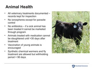 Animal Health
• All veterinary treatments documented –
records kept for inspection
• No ionospheres except for parasite
control
• No antibiotics – if a sick animal has
been treated it cannot be marketed
through program
• Animals treated with medication cannot
be slaughtered until >30 days after
treatment
• Vaccination of young animals is
encouraged
• Synthetic chemical wormers and fly
treatment are allowed but withholding
period > 90 days
 