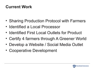 Current Work
• Sharing Production Protocol with Farmers
• Identified a Local Processor
• Identified First Local Outlets for Product
• Certify 4 farmers through A Greener World
• Develop a Website / Social Media Outlet
• Cooperative Development
 