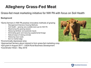 Allegheny Grass-Fed Meat
Grass-fed meat marketing initiative for NW PA with focus on Soil Health
Background
•Some farmers in NW PA practice innovative methods of grazing
o Management Intensive Grazing Methods
o Soil health – grazing very suitable land use for NW PA
o Maximizing the grazing season
o Reducing fertilizer and pesticide inputs
o Eliminating grain and reducing supplemental forage
o Natural ways of raising animals
o Reducing input costs
o But no market edge
•Economically depressed area
•Approached farmers about interest to form grass-fed marketing coop
•Got grant in August 2017 - USDA Rural Business Development
•Coordinator Hired – May 2018
 