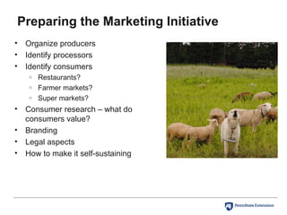 Preparing the Marketing Initiative
• Organize producers
• Identify processors
• Identify consumers
o Restaurants?
o Farmer markets?
o Super markets?
• Consumer research – what do
consumers value?
• Branding
• Legal aspects
• How to make it self-sustaining
 