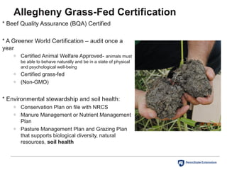 * Beef Quality Assurance (BQA) Certified
* A Greener World Certification – audit once a
year
o Certified Animal Welfare Approved- animals must
be able to behave naturally and be in a state of physical
and psychological well-being
o Certified grass-fed
o (Non-GMO)
* Environmental stewardship and soil health:
o Conservation Plan on file with NRCS
o Manure Management or Nutrient Management
Plan
o Pasture Management Plan and Grazing Plan
that supports biological diversity, natural
resources, soil health
Allegheny Grass-Fed Certification
 
