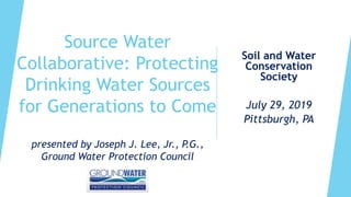 Source Water
Collaborative: Protecting
Drinking Water Sources
for Generations to Come
presented by Joseph J. Lee, Jr., P.G.,
Ground Water Protection Council
Soil and Water
Conservation
Society
July 29, 2019
Pittsburgh, PA
 