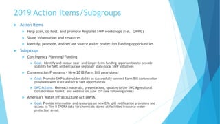 2019 Action Items/Subgroups
 Action Items
 Help plan, co-host, and promote Regional SWP workshops (i.e., GWPC)
 Share information and resources
 Identify, promote, and secure source water protection funding opportunities
 Subgroups
 Contingency Planning/Funding
 Goal: Identify and pursue near- and longer-term funding opportunities to provide
stability for SWC and encourage regional/ state/local SWP initiatives
 Conservation Programs - New 2018 Farm Bill provisions!
 Goal: Promote SWP stakeholder ability to successfully connect Farm Bill conservation
provisions with state and local SWP opportunities.
 SWC Actions: Outreach materials, presentations, updates to the SWC Agricultural
Collaboration Toolkit, and webinar on June 25th (see following slides)
 America’s Water Infrastructure Act (AWIA)
 Goal: Provide information and resources on new EPA spill notification provisions and
access to Tier II EPCRA data for chemicals stored at facilities in source water
protection areas.
 