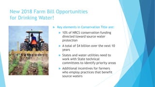 New 2018 Farm Bill Opportunities
for Drinking Water!
 Key elements in Conservation Title are:
 10% of NRCS conservation funding
directed toward source water
protection
 A total of $4 billion over the next 10
years
 States and water utilities need to
work with State technical
committees to identify priority areas
 Additional incentives for farmers
who employ practices that benefit
source waters
 